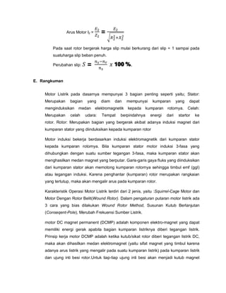 Arus Motor I2 = =
Pada saat rotor bergerak harga slip mulai berkurang dari slip = 1 sampai pada
suatuharga slip beban penuh.
Perubahan slip: = 100 %.
E. Rangkuman
Motor Listrik pada dasarnya mempunyai 3 bagian penting seperti yaitu; Stator:
Merupakan bagian yang diam dan mempunyai kumparan yang dapat
menginduksikan medan elektromagnetik kepada kumparan rotornya. Celah:
Merupakan celah udara: Tempat berpindahnya energi dari startor ke
rotor. Rotor: Merupakan bagian yang bergerak akibat adanya induksi magnet dari
kumparan stator yang diinduksikan kepada kumparan rotor
Motor induksi bekerja berdasarkan induksi elektromagnetik dari kumparan stator
kepada kumparan rotornya. Bila kumparan stator motor induksi 3-fasa yang
dihubungkan dengan suatu sumber tegangan 3-fasa, maka kumparan stator akan
menghasilkan medan magnet yang berputar. Garis-garis gaya fluks yang diinduksikan
dari kumparan stator akan memotong kumparan rotornya sehingga timbul emf (ggl)
atau tegangan induksi. Karena penghantar (kumparan) rotor merupakan rangkaian
yang tertutup, maka akan mengalir arus pada kumparan rotor.
Karakteristik Operasi Motor Listrik terdiri dari 2 jenis, yaitu :Squirrel-Cage Motor dan
Motor Dengan Rotor Belit(Wound Rotor). Dalam pengaturan putaran motor listrik ada
3 cara yang bias dilakukan Wound Rotor Method, Susunan Kutub Berlanjutan
(Conseqent-Pole), Merubah Frekuensi Sumber Listrik.
motor DC magnet permanent (DCMP) adalah komponen elektro-magnet yang dapat
memiliki energi gerak apabila bagian kumparan listriknya diberi tegangan listrik.
Prinsip kerja motor DCMP adalah ketika kutub/sikat rotor diberi tegangan listrik DC,
maka akan dihasilkan medan elektromagnet (yaitu sifat magnet yang timbul karena
adanya arus listrik yang mengalir pada suatu kumparan listrik) pada kumparan listrik
dan ujung inti besi rotor.Untuk tiap-tiap ujung inti besi akan menjadi kutub magnet
 