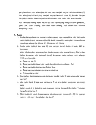 yang berlainan, yaitu ada unjung inti besi yang menjadi magnet berkutub selatan (S)
dan ada ujung inti besi yang menjadi magnet berkutub utara (N).Seketika dengan
bangkitnya medan elektromagnet pada kumparan rotor, maka rotor akan berputar.
Ada 4 metode starting motor induksi tiga fasa seperti yang ditunjukan oleh gambar 9,
yaitu DOL Motor Starting, Star-Delta Motor starting, Soft Starter dan Variable
Frequency Driver.
F. Tugas
1. Carilah berapa besarnya putaran medan magnet yang mengelilingi rotor dari suatu
motor induksi yang mempunyai jumlah kutub magnet 8, sedangkan frekuensi arus
masuknya sebesar (a) 60 cps, (b). 50 cps dan (c). 25 cps.
2. Suatu motor induksi tiga fasa 60 cps, dengan jumlah kutub 6 buah, 220 V.
Kumparan
stator dihubungkan secara segitiga dan kumparan rotor secara bintang. Bila jumlah
belitan kumparan rotor setengah jumlah kumparan stator, putaran rotor sebesar
1110 rpm, hitunglah :
a. Besarnya slip (S)
b. Tegangan induksi saat rotor masih diam (block rotor voltage = EBR)
c. Tegangan induksi pada rotor (ER) per fasa
d. Tegangan rotor diantara terminal-terminalnya
e. Frekuensi arus rotor
3. Gambarkan dan jelaskan prinsip kerja dari kendali motor 3 fase untuk putar kanan
dan kiri?
4. Jika motor listrik 3 fasa arus startingnya 7 kali arus beban penuh dan slip motor
pada
beban penuh 4 % distarting pada tegangan normal dengan DOL starter. Tentukan
harga Torsi Starting ?
5. Motor induksi 4 kutub dipasang pada jala-jala dengan frekuensi f = 50 Hz, putaran
motor = 1455 rpm. Hitung beban slip dan fz ?
 