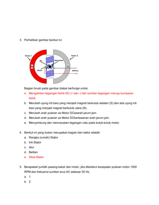 3. Perhatikan gambar berikut ini:
Bagian brush pada gambar diatas berfungsi untuk:
a. Mengalirkan tegangan listrik DC (+ dan -) dari sumber tegangan menuju kumparan
listrik.
b. Merubah ujung inti besi yang menjadi magnet berkutub selatan (S) dan ada ujung inti
besi yang menjadi magnet berkutub utara (N).
c. Merubah arah putaran as Motor DCsearah jarum jam.
d. Merubah arah putaran as Motor DCberlawanan arah jarum jam.
e. Menyambung dan memutuskan tegangan catu pada kutub-kutub motor.
4. Berikut ini yang bukan merupakan bagian dari stator adalah:
a. Rangka (rumah) Stator
b. Inti Stator
c. Alur
d. Belitan
e. Sikat Stator
5. Berapakah jumlah pasang katub dari motor, jika diketahui kecepatan putaran motor 1000
RPM dan frekuensi sumber arus AC sebesar 50 Hz.
a. 1
b. 2
 