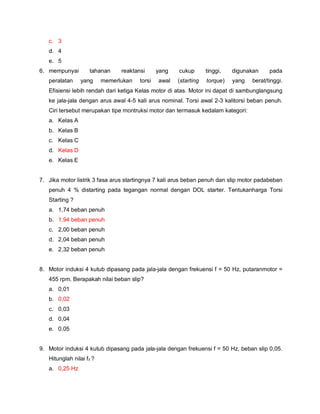 c. 3
d. 4
e. 5
6. mempunyai tahanan reaktansi yang cukup tinggi, digunakan pada
peralatan yang memerlukan torsi awal (starting torque) yang berat/tinggi.
Efisiensi lebih rendah dari ketiga Kelas motor di atas. Motor ini dapat di sambunglangsung
ke jala-jala dengan arus awal 4-5 kali arus nominal. Torsi awal 2-3 kalitorsi beban penuh.
Ciri tersebut merupakan tipe montruksi motor dan termasuk kedalam kategori:
a. Kelas A
b. Kelas B
c. Kelas C
d. Kelas D
e. Kelas E
7. Jika motor listrik 3 fasa arus startingnya 7 kali arus beban penuh dan slip motor padabeban
penuh 4 % distarting pada tegangan normal dengan DOL starter. Tentukanharga Torsi
Starting ?
a. 1,74 beban penuh
b. 1,94 beban penuh
c. 2,00 beban penuh
d. 2,04 beban penuh
e. 2,32 beban penuh
8. Motor induksi 4 kutub dipasang pada jala-jala dengan frekuensi f = 50 Hz, putaranmotor =
455 rpm. Berapakah nilai beban slip?
a. 0,01
b. 0,02
c. 0,03
d. 0,04
e. 0,05
9. Motor induksi 4 kutub dipasang pada jala-jala dengan frekuensi f = 50 Hz, beban slip 0,05.
Hitunglah nilai fz ?
a. 0,25 Hz
 