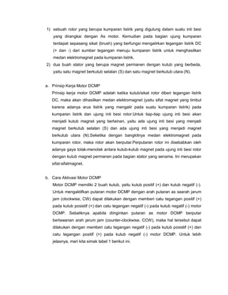 1) sebuah rotor yang berupa kumparan listrik yang digulung dalam suatu inti besi
yang dirangkai dengan As motor. Kemudian pada bagian ujung kumparan
terdapat sepasang sikat (brush) yang berfungsi mengalirkan tegangan listrik DC
(+ dan -) dari sumber tegangan menuju kumparan listrik untuk menghasilkan
medan elektromagnet pada kumparan listrik.
2) dua buah stator yang berupa magnet permanen dengan kutub yang berbeda,
yaitu satu magnet berkutub selatan (S) dan satu magnet berkutub utara (N).
a. Prinsip Kerja Motor DCMP
Prinsip kerja motor DCMP adalah ketika kutub/sikat rotor diberi tegangan listrik
DC, maka akan dihasilkan medan elektromagnet (yaitu sifat magnet yang timbul
karena adanya arus listrik yang mengalir pada suatu kumparan listrik) pada
kumparan listrik dan ujung inti besi rotor.Untuk tiap-tiap ujung inti besi akan
menjadi kutub magnet yang berlainan, yaitu ada ujung inti besi yang menjadi
magnet berkutub selatan (S) dan ada ujung inti besi yang menjadi magnet
berkutub utara (N).Seketika dengan bangkitnya medan elektromagnet pada
kumparan rotor, maka rotor akan berputar.Perputaran rotor ini disebabkan oleh
adanya gaya tolak-menolak antara kutub-kutub magnet pada ujung inti besi rotor
dengan kutub magnet permanen pada bagian stator yang senama. Ini merupakan
sifat-sifatmagnet.
b. Cara Aktivasi Motor DCMP
Motor DCMP memiliki 2 buah kutub, yaitu kutub positif (+) dan kutub negatif (-).
Untuk mengaktifkan putaran motor DCMP dengan arah putaran as searah jarum
jam (clockwise, CW) dapat dilakukan dengan memberi catu tegangan positif (+)
pada kutub posistif (+) dan catu tegangan negatif (-) pada kutub negatif (-) motor
DCMP. Sebaliknya apabila diinginkan putaran as motor DCMP berputar
berlawanan arah jarum jam (counter-clockwise, CCW), maka hal tersebut dapat
dilakukan dengan memberi catu tegangan negatif (-) pada kutub posistif (+) dan
catu tegangan positif (+) pada kutub negatif (-) motor DCMP. Untuk lebih
jelasnya, mari kita simak tabel 1 berikut ini.
 