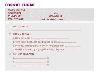 1. TUJUAN TUGAS :
..............................................................................................................
2. URAIAN TUGAS :
a. Obyek garapan : ………………………………………………………..
b. Yang harus dikerjakan dan batasan-batasan : ………………………
c. Metode/ cara pengerjaan, acuan yang digunakan : ........................
d. Deskripsi luaran tugas yang dihasilkan/ dikerjakan : ……………….
3. KRITERIA PENILAIAN :
a. ……………………………………………… %
b. ……………………………………………… %
c. ……………………………………………… %
FORMAT TUGAS
MATA KULIAH : …………………………………………………………..
SEMESTER : ………………………………… sks :…………………
TUGAS KE : ………………… MINGGU KE : ……………….....
TGL DIBAGI : ………….. TGL DIKUMPULKAN : …………………
 