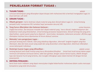 1. TUJUAN TUGAS : adalah
rumusan kemampuan yang diharapkan dapat dicapai oleh mahasiswa bila ia berhasil mengejakan tugas ini
(hard skill dan soft skill)
2. URAIAN TUGAS :
a. Obyek garapan : berisi deskripsi obyek material yang akan distudi dalam tugas ini (misal tentang
penyakit kulit/ manejemen RS/ narkoba/ bayi/ perawatan darurat/ dll)
b. Yang harus dikerjakan dan batasan-batasan : uraian besaran,
tingkat kerumitan, dan keluasan masalah dari obyek material yang harus distudi, tingkat ketajaman dan
kedalaman studi yang distandarkan. (misal tentang perawatan bayiprematur, distudi tentang hal yang perlu
diperhatikan, syarat-syarat yang harus dipenuhi - kecermatan, kecepatan, kebenaran prosedur ,dll) Bisa juga
ditetapkan hasilnya harus dipresentasi di forum diskusi/ seminar.
c. Metode/ cara pengerjaan tugas : berupa
petunjuk tentang teori /teknik / alat yang sebaiknya digunakan, alternatif langkah-langkah yang bisa
ditempuh, data dan buku acuan yang wajib dan yang disarankan untuk digunakan, ketentuan dikerjakan
secara kelompok/ individual.
d. Deskripsi luaran tugas yang dihasilkan : adalah uraian
tentang bentuk hasil studi/ kinerja yang harus ditunjukkan/disajikan (misal hasil studi tersaji dalam paper
minimum 20 halaman termasuk skema, tabel dan gambar, dengan ukuran kertas kuarto, diketik dengan
type dan besaran huruf yang tertentu, dan mungkin dilengkapi sajian dalam bentuk CD dengan format
powerpoint).
3. KRITERIA PENILAIAN :
berisi butir-butir indikator yang dapat menunjukan tingkat keberhasilan mahasiswa dalam usaha mencapai
kompetensi yang telah dirumuskan.
PENJELASAN FORMAT TUGAS :
 
