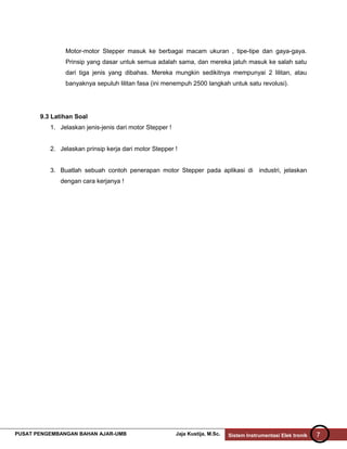Motor-motor Stepper masuk ke berbagai macam ukuran , tipe-tipe dan gaya-gaya.
Prinsip yang dasar untuk semua adalah sama, dan mereka jatuh masuk ke salah satu
dari tiga jenis yang dibahas. Mereka mungkin sedikitnya mempunyai 2 lilitan, atau
banyaknya sepuluh lilitan fasa (ini menempuh 2500 langkah untuk satu revolusi).

9.3 Latihan Soal
1. Jelaskan jenis-jenis dari motor Stepper !
2. Jelaskan prinsip kerja dari motor Stepper !
3. Buatlah sebuah contoh penerapan motor Stepper pada aplikasi di industri, jelaskan
dengan cara kerjanya !

PUSAT PENGEMBANGAN BAHAN AJAR-UMB

Jaja Kustija, M.Sc.

Sistem Instrumentasi Elek tronik

7

 