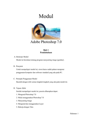 Modul



                      Adobe Photoshop 7.0

                                      Bab 1
                                   Pendahuluan

A. Deskripsi Modul
   Modul ini berisikan tentang program menyunting image (gambar).


B. Prasyarat
   Untuk mempelajari modul ini, siswa harus sudah paham mengenai
   penggunaan komputer dan software standard yang ada pada PC.


C. Petunjuk Penggunaan Modul
   Bacalah dengan teliti semua langkah-langkah yang ada pada modul ini.


D. Tujuan Akhir
   Setelah mempelajari modul ini, peserta diharapkan dapat:
   1. Mengenal Photoshop 7.0
   2. Mulai menggunakan Photoshop 7.0
   3. Menyunting Image
   4. Mengenal dan menggunakan Layer
   5. Bekerja dengan Teks


                                                                          Halaman: 1
 