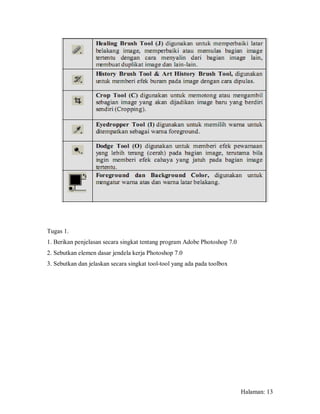 Tugas 1.
1. Berikan penjelasan secara singkat tentang program Adobe Photoshop 7.0
2. Sebutkan elemen dasar jendela kerja Photoshop 7.0
3. Sebutkan dan jelaskan secara singkat tool-tool yang ada pada toolbox




                                                                           Halaman: 13
 
