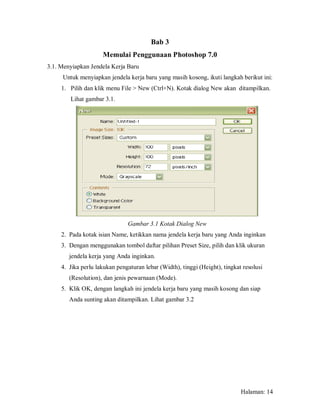 Bab 3
                     Memulai Penggunaan Photoshop 7.0
3.1. Menyiapkan Jendela Kerja Baru
     Untuk menyiapkan jendela kerja baru yang masih kosong, ikuti langkah berikut ini:
     1. Pilih dan klik menu File > New (Ctrl+N). Kotak dialog New akan ditampilkan.
        Lihat gambar 3.1.




                               Gambar 3.1 Kotak Dialog New
     2. Pada kotak isian Name, ketikkan nama jendela kerja baru yang Anda inginkan
     3. Dengan menggunakan tombol daftar pilihan Preset Size, pilih dan klik ukuran
        jendela kerja yang Anda inginkan.
     4. Jika perlu lakukan pengaturan lebar (Width), tinggi (Height), tingkat resolusi
        (Resolution), dan jenis pewarnaan (Mode).
     5. Klik OK, dengan langkah ini jendela kerja baru yang masih kosong dan siap
        Anda sunting akan ditampilkan. Lihat gambar 3.2




                                                                             Halaman: 14
 