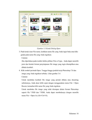 Gambar 3.3 Kotak Dialog Open
3. Pada kotak isian File name, ketikkan nama file yang Anda ingin buka atau klik-
  ganda pada nama file yang Anda inginkan.
   Catatan:
   Jika diperlukan pada tombol daftar pilihan Files of type, Anda dapat memilih
   jenis dan bentuk format penyimpanan file image yang ingin ditampilkan atau
   dibuka kembali.
4. Klik tombol perintah Open. Tunggu hingga jendela kerja Photoshop 7.0 dan
   image yang Anda inginkan terbuka. Lihat gambar 3.4.
   Catatan:
   Untuk membuka kembali file image yang pernah dibuka atau disunting
   sebelumnya, Anda akan lebih cepat dengan menggunakan menu File > Open
   Recent, kemudian klik nama file yang Anda inginkan.
   Untuk membuka file image yang telah disimpan dalam format Photoshop
   seperti file *.PSD dan *.PDD, Anda dapat membukanya dengan memilih
   menu File > Open As (Alt+Ctrl+O).




                                                                    Halaman: 16
 