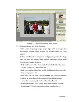 Gambar 3.4 Tampilan Image yang sudah dibuka
3.3. Menyimpan Image yang Telah Disunting
     Setelah Anda menyunting image, jangan lupa untuk menyimpan hasil
     penyuntingan tersebut dengan memilih dan mengklik menu File > Save
     (Ctrl+S).
     Apabila Anda bermaksud menyimpan hasil penyuntingan tersebut dengan
     nama file baru atau apabila image tersebut sebelumnya belum pernah
     disimpan, ikuti langkah berikut ini:
     1. Pilih dan klik menu File > Save As (Shift+Ctrl+S). Kotak dialog Save
       As akan ditampilkan. Lihat Gambar 3.5
     2. Pada tombol daftar pilihan Save in, pilih dan klik nama drive atau folder
       tempat penyimpanan file.
     3. Pada kotak isian File name, ketikkan nama file baru yang Anda inginkan.
     4. Apabila perlu tentukan pula format penyimpanan filenya, dengan
        melakukan pemilihan pada tombol daftar pilihan Format.
     5. Klik tombol perintah Save. Apabila Anda memilih format file JPEG,
       kotak dialog JPEG Option akan ditampilkan. Lihat Gambar 3.6




                                                                      Halaman: 17
 