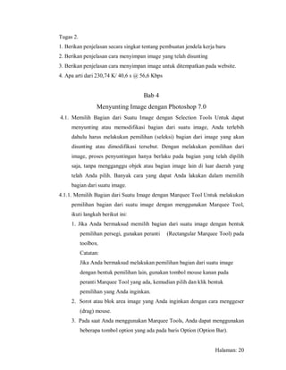 Tugas 2.
1. Berikan penjelasan secara singkat tentang pembuatan jendela kerja baru
2. Berikan penjelasan cara menyimpan image yang telah disunting
3. Berikan penjelasan cara menyimpan image untuk ditempatkan pada website.
4. Apa arti dari 230,74 K/ 40,6 s @ 56,6 Kbps


                                      Bab 4
                  Menyunting Image dengan Photoshop 7.0
4.1. Memilih Bagian dari Suatu Image dengan Selection Tools Untuk dapat
     menyunting atau memodifikasi bagian dari suatu image, Anda terlebih
     dahulu harus melakukan pemilihan (seleksi) bagian dari image yang akan
     disunting atau dimodifikasi tersebut. Dengan melakukan pemilihan dari
     image, proses penyuntingan hanya berlaku pada bagian yang telah dipilih
     saja, tanpa mengganggu objek atau bagian image lain di luar daerah yang
     telah Anda pilih. Banyak cara yang dapat Anda lakukan dalam memilih
     bagian dari suatu image.
4.1.1. Memilih Bagian dari Suatu Image dengan Marquee Tool Untuk melakukan
     pemilihan bagian dari suatu image dengan menggunakan Marquee Tool,
     ikuti langkah berikut ini:
     1. Jika Anda bermaksud memilih bagian dari suatu image dengan bentuk
           pemilihan persegi, gunakan peranti   (Rectangular Marquee Tool) pada
           toolbox.
           Catatan:
           Jika Anda bermaksud melakukan pemilihan bagian dari suatu image
           dengan bentuk pemilihan lain, gunakan tombol mouse kanan pada
           peranti Marquee Tool yang ada, kemudian pilih dan klik bentuk
           pemilihan yang Anda inginkan.
     2. Sorot atau blok area image yang Anda inginkan dengan cara menggeser
           (drag) mouse.
     3. Pada saat Anda menggunakan Marquee Tools, Anda dapat menggunakan
           beberapa tombol option yang ada pada baris Option (Option Bar).


                                                                    Halaman: 20
 