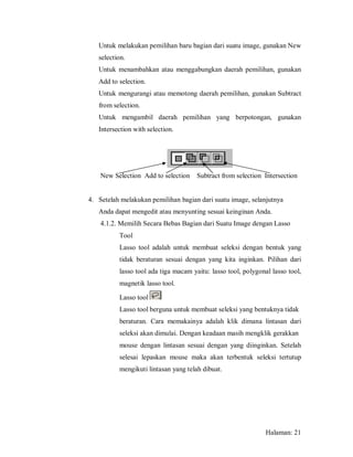 Untuk melakukan pemilihan baru bagian dari suatu image, gunakan New
   selection.
   Untuk menambahkan atau menggabungkan daerah pemilihan, gunakan
   Add to selection.
   Untuk mengurangi atau memotong daerah pemilihan, gunakan Subtract
   from selection.
   Untuk mengambil daerah pemilihan yang berpotongan, gunakan
   Intersection with selection.




    New Selection Add to selection    Subtract from selection Intersection


4. Setelah melakukan pemilihan bagian dari suatu image, selanjutnya
   Anda dapat mengedit atau menyunting sesuai keinginan Anda.
    4.1.2. Memilih Secara Bebas Bagian dari Suatu Image dengan Lasso
          Tool
          Lasso tool adalah untuk membuat seleksi dengan bentuk yang
          tidak beraturan sesuai dengan yang kita inginkan. Pilihan dari
          lasso tool ada tiga macam yaitu: lasso tool, polygonal lasso tool,
          magnetik lasso tool.

          Lasso tool
          Lasso tool berguna untuk membuat seleksi yang bentuknya tidak
          beraturan. Cara memakainya adalah klik dimana lintasan dari
          seleksi akan dimulai. Dengan keadaan masih mengklik gerakkan
          mouse dengan lintasan sesuai dengan yang diinginkan. Setelah
          selesai lepaskan mouse maka akan terbentuk seleksi tertutup
          mengikuti lintasan yang telah dibuat.




                                                               Halaman: 21
 