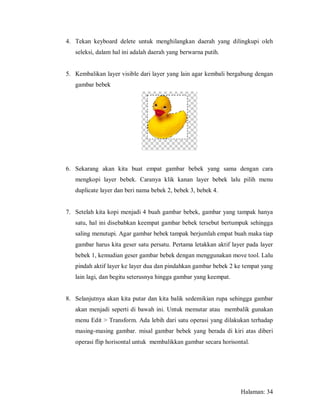 4. Tekan keyboard delete untuk menghilangkan daerah yang dilingkupi oleh
   seleksi, dalam hal ini adalah daerah yang berwarna putih.


5. Kembalikan layer visible dari layer yang lain agar kembali bergabung dengan
   gambar bebek




6. Sekarang akan kita buat empat gambar bebek yang sama dengan cara
   mengkopi layer bebek. Caranya klik kanan layer bebek lalu pilih menu
   duplicate layer dan beri nama bebek 2, bebek 3, bebek 4.


7. Setelah kita kopi menjadi 4 buah gambar bebek, gambar yang tampak hanya
   satu, hal ini disebabkan keempat gambar bebek tersebut bertumpuk sehingga
   saling menutupi. Agar gambar bebek tampak berjumlah empat buah maka tiap
   gambar harus kita geser satu persatu. Pertama letakkan aktif layer pada layer
   bebek 1, kemudian geser gambar bebek dengan menggunakan move tool. Lalu
   pindah aktif layer ke layer dua dan pindahkan gambar bebek 2 ke tempat yang
   lain lagi, dan begitu seterusnya hingga gambar yang keempat.


8. Selanjutnya akan kita putar dan kita balik sedemikian rupa sehingga gambar
   akan menjadi seperti di bawah ini. Untuk memutar atau membalik gunakan
   menu Edit > Transform. Ada lebih dari satu operasi yang dilakukan terhadap
   masing-masing gambar. misal gambar bebek yang berada di kiri atas diberi
   operasi flip horisontal untuk membalikkan gambar secara horisontal.




                                                                   Halaman: 34
 