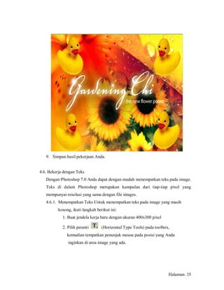 9. Simpan hasil pekerjaan Anda.


4.6. Bekerja dengan Teks
   Dengan Photoshop 7.0 Anda dapat dengan mudah menempatkan teks pada image.
   Teks di dalam Photoshop merupakan kumpulan dari tiap-tiap pixel yang
   mempunyai resolusi yang sama dengan file images.
   4.6.1. Menempatkan Teks Untuk menempatkan teks pada image yang masih
          kosong, ikuti langkah berikut ini:
            1. Buat jendela kerja baru dengan ukuran 400x300 pixel

            2. Pilih peranti       (Horizontal Type Tools) pada toolbox,
               kemudian tempatkan penunjuk mouse pada posisi yang Anda
               inginkan di area image yang ada.




                                                                       Halaman: 35
 