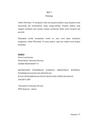 Bab 5
                                   Penutup


Adobe Photoshop 7.0 merupakan salah satu program aplikasi yang ditujukan untuk
menyunting dan memanipulasi image (image-editing). Program aplikasi yang
canggih membantu para pemula maupun profesional dalam dunia fotografi dan
pracetak.


Diharapkan setelah mempelajari modul ini, para siswa dapat memahami
penggunaan Adobe Photoshop 7.0 secara praktis, cepat dan mudah sesuai dengan
kebutuhan.




Sumber:
Down Load Internet
Modul Diklat Teknologi Informasi
ADOBE PHOTOSHOP 7.0


DEPARTEMEN        PENDIDIKAN       NASIONAL      DIREKTORAT       JENDERAL
PENDIDIKAN DASAR DAN MENENGAH
PUSAT PENGEMBANGAN PENATARAN GURU (PPPG) KEJURUAN
JAKARTA 2005


Information Technology Division
PPPG Kejuruan - Jakarta




                                                                  Halaman: 37
 