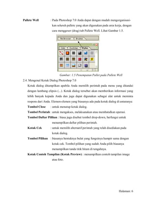 Pallete Well        : Pada Photoshop 7.0 Anda dapat dengan mudah mengorganisasi-
                      kan seluruh pallete yang akan digunakan pada area kerja, dengan
                      cara menggeser (drag) tab Pallete Well. Lihat Gambar 1.5.




                            Gambar: 1.5 Penempatan Pallet pada Pallete Well
2.4. Mengenal Kotak Dialog Photoshop 7.0
   Kotak dialog ditampilkan apabila Anda memilih perintah pada menu yang ditandai
   dengan lambang elipsis (...). Kotak dialog tersebut akan memberikan informasi yang
   lebih banyak kepada Anda dan juga dapat digunakan sebagai alat untuk meminta
   respons dari Anda. Elemen-elemen yang biasanya ada pada kotak dialog di antaranya:
   Tombol Close     : untuk menutup kotak dialog.
   Tombol Perintah : untuk mengakses, melaksanakan atau membatalkan operasi.
   Tombol Daftar Pilihan : biasa juga disebut tombol drop-down, berfungsi untuk
                      menampilkan daftar pilihan perintah.
   Kotak Cek        : untuk memilih alternatif perintah yang telah disediakan pada
                      kotak dialog.
   Tombol Pilihan : biasanya bentuknya bulat yang fungsinya hampir sama dengan
                      kotak cek. Tombol pilihan yang sudah Anda pilih biasanya
                      menampilkan tanda titik hitam di tengahnya.
   Kotak Contoh Tampilan (Kotak Preview) : menampilkan contoh tampilan image
                      atau foto.




                                                                           Halaman: 6
 