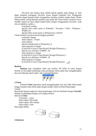 Elevation atau bidang kerja adalah daerah gambar pada bidang xy. Kita
dapat mengatur ketinggian elevation sesuai dengan keinginan kita. Penggunaan
elevation sangat berguna dalam menggambar misalnya struktur rangka frame. Dalam
bidang teknik, sering dijumpai gambar yang terdiri dari frame-frame, misalnya tower.
Gambar seperti itu akan sangat mudah diatur dengan menggunakan elevation. Arah
elevasi adalah ke sumbu z.
Command: rectang
Specify first corner point or [Chamfer / Elevation / Fillet / Thickness /
Width]: 0,0
Specify other corner point or [Dimensions]: @40,50
Untuk memberi elevation atau ketinggian gunakan :
command: change
Select objects: 1 found
select objects:
Specify change point or [Properties]: p
Enter property to change
[Color/Elev/LAyer/LType/ltScale/LWeight/Thickness]: e
Specify new elevation <0.0000>: 30
Enter property to change
[Color/Elev/LAyer/LType/ltScale/LWeight/Thickness]: t
Specify new thickness <0.0000>: 20
Enter property to change
[Color/Elev/LAyer/LType/ltScale/LWeight/Thickness]:
Boolean
Boolean juga merupakan salah satu fasilitas 3D Solid, di mana dengan
fasilitas ini kita dapat membuang suatu permukaan obyek padat atau menggabungkan
dua atau beberapa obyek padat. Ada 3 perintah Boolean :
1 2 3
1.Union
Perintah Union digunakan untuk menggabungkan dua atau lebih obyek padat
hingga menjadi suatu obyek padat dengan kondisi obyek tersebut berpotongan.
Contoh
Buat kotak dengan lingkaran saling berpotongan, lalu beri ketebalan dengan Extrude.
Setelah itu gabungkan dengan cara sebagai berikut :
Klik ikon Union
Command : _union
Select object: klik kotak
Select object: klik silinder
Select object: enter
Hasil dapat dilihat.
2.Substract
11
 