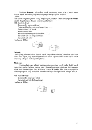 Perintah Substract digunakan untuk membuang suatu obyek padat sesuai
dengan obyek padat lain yang berpotongan pada obyek padat tersebut.
Contoh
Buat kotak dengan lingkaran saling berpotongan, lalu beri ketebalan dengan Extrude.
Setelah itu gabungkan dengan cara sebagai berikut :
Klik ikon Substract
Command : _substract (enter)
Select solid and region to substract from ……
Select object: klik kotak
Select object: enter
Select solid and region to substract ………
Select object: klik lingkaran kecil
Select object: enter
Hasil dapat dilihat.
Catatan:
Obyek yang pertama dipilih adalah obyek yang akan dipotong kemudian enter dan
kedua pilih obyek yang memotong kemudian enter, seperti contoh diatas obyek kotak
terpotong sebagian oleh obyek lingkaran.
3.Intersect
Perintah Intersect adalah perintah untuk membuat obyek padat dari irisan 2
buah obyek padat. Sebagai contoh, buat 2 buah obyek padat misalnya, lingkaran dan
kotak yang berpotongan. Beri ketebalan dengan Extrude. Jika kita menginginkan
suatu obyek padat yang berbentuk irisan kedua obyek caranya adalah sebagai berikut.
Klik ikon Intersect
Command : _intersect (enter)
Select object: klik 2 obyek (enter)
Hasil dapat dilihat.
12
 