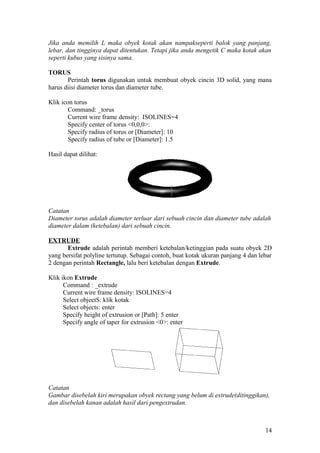 Jika anda memilih L maka obyek kotak akan nampakseperti balok yang panjang,
lebar, dan tingginya dapat ditentukan. Tetapi jika anda mengetik C maka kotak akan
seperti kubus yang sisinya sama.
TORUS
Perintah torus digunakan untuk membuat obyek cincin 3D solid, yang mana
harus diisi diameter torus dan diameter tube.
Klik icon torus
Command: _torus
Current wire frame density: ISOLINES=4
Specify center of torus <0,0,0>:
Specify radius of torus or [Diameter]: 10
Specify radius of tube or [Diameter]: 1.5
Hasil dapat dilihat:
Catatan
Diameter torus adalah diameter terluar dari sebuah cincin dan diameter tube adalah
diameter dalam (ketebalan) dari sebuah cincin.
EXTRUDE
Extrude adalah perintah memberi ketebalan/ketinggian pada suatu obyek 2D
yang bersifat polyline tertutup. Sebagai contoh, buat kotak ukuran panjang 4 dan lebar
2 dengan perintah Rectangle, lalu beri ketebalan dengan Extrude.
Klik ikon Extrude
Command : _extrude
Current wire frame density: ISOLINES=4
Select objectS: klik kotak
Select objects: enter
Specify height of extrusion or [Path]: 5 enter
Specify angle of taper for extrusion <0>: enter
Catatan
Gambar disebelah kiri merupakan obyek rectang yang belum di extrude(ditinggikan),
dan disebelah kanan adalah hasil dari pengextrudan.
14
 