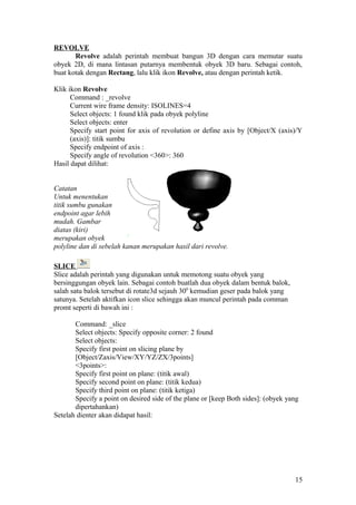 REVOLVE
Revolve adalah perintah membuat bangun 3D dengan cara memutar suatu
obyek 2D, di mana lintasan putarnya membentuk obyek 3D baru. Sebagai contoh,
buat kotak dengan Rectang, lalu klik ikon Revolve, atau dengan perintah ketik.
Klik ikon Revolve
Command : _revolve
Current wire frame density: ISOLINES=4
Select objects: 1 found klik pada obyek polyline
Select objects: enter
Specify start point for axis of revolution or define axis by [Object/X (axis)/Y
(axis)]: titik sumbu
Specify endpoint of axis :
Specify angle of revolution <360>: 360
Hasil dapat dilihat:
Catatan
Untuk menentukan
titik sumbu gunakan
endpoint agar lebih
mudah. Gambar
diatas (kiri)
merupakan obyek
polyline dan di sebelah kanan merupakan hasil dari revolve.
SLICE
Slice adalah perintah yang digunakan untuk memotong suatu obyek yang
bersinggungan obyek lain. Sebagai contoh buatlah dua obyek dalam bentuk balok,
salah satu balok tersebut di rotate3d sejauh 300
kemudian geser pada balok yang
satunya. Setelah aktifkan icon slice sehingga akan muncul perintah pada comman
promt seperti di bawah ini :
Command: _slice
Select objects: Specify opposite corner: 2 found
Select objects:
Specify first point on slicing plane by
[Object/Zaxis/View/XY/YZ/ZX/3points]
<3points>:
Specify first point on plane: (titik awal)
Specify second point on plane: (titik kedua)
Specify third point on plane: (titik ketiga)
Specify a point on desired side of the plane or [keep Both sides]: (obyek yang
dipertahankan)
Setelah dienter akan didapat hasil:
15
 