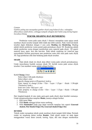 Catatan
Gambar paling atas merupakan gambar obyek yang belum di slice, sedangkan
dibawahnya sudah dislice, sehingga nampak sebagian dari balok yang miring bagian
bawahnya hilang.
TEKNIK SHADING DAN RENDERING
Pemberian warna pada suatu obyek 3 dimensi merupakan suatu upaya untuk
membuat obyek tersebut tampak lebih indah dan lebih realistis. Pada AutoCad teknik
tersebut dapat dilakukan dengan 2 cara yaitu Shading dan Rendering. Shading
adalah teknik pemberian warna penuh pada permukaan obyek 3D. Rendering adalah
teknik pemberian warna dengan memberikan jenis material pada obyek 3D seperti
material kayu, pasir, besi dan lain-lain. Pada teknik rendering ini AutoCad juga
menyediakan fasilitas penyinaran atau pemberian suatu efek sinar pada suatu obyek
3D. Juga pemberian efek latar belakang pada obyek tersebut.
SHADE
Pada teknik shade ini obyek akan diberi warna pada seluruh permukaannya.
Untuk mencobanya buatlah susunan obyek 3D. berilah warna pada semua obyek
tersebut. Cara memberi warna adalah sebagai berikut :
Ketik Change, Enter:
Select object: klik pada obyeknya
Select object: enter
Specify change point or [Properties]: ketik p
Enter roperty to change [Color / Elev / Layer / LType / tScale / LWeight
/Thickness]: ketik c
Enter new color <ByLayer>: red
Enter property to change [Color / Elev / Layer / LType / tScale / LWeight
/Thickness]:
Dari langkah-langkah di atas maka garis-garis pada obyek akan berubah warnanya.
Untuk mempresentasikan tampilan Shade, caranya sebagai berikut:
1. Klik menu View
2. Pilih Shade sehingga keluar menu sambung
3. Pilih Flatshaded (anda juga dapat memilih tampilan lain seperti Gouroud
shaded, Flat Shaded Edges On, Gouroud shaded Edges On)
RENDER
Teknik render merupakan teknik untuk membuat obyek tampak lebih hidup. Perintah
render ini tergabung dalam toolbar Render. Pada teknik render ini anda dapat
menggunakan warna dasar (merah, kuning, hijau, dll) atau dengan memberikan
16
 