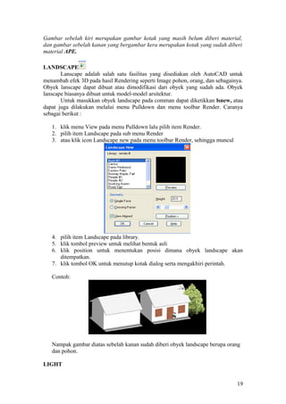 Gambar sebelah kiri merupakan gambar kotak yang masih belum diberi material,
dan gambar sebelah kanan yang bergambar kera merupakan kotak yang sudah diberi
material APE.
LANDSCAPE
Lanscape adalah salah satu fasilitas yang disediakan oleh AutoCAD untuk
menambah efek 3D pada hasil Rendering seperti Image pohon, orang, dan sebagainya.
Obyek lanscape dapat dibuat atau dimodifikasi dari obyek yang sudah ada. Obyek
lanscape biasanya dibuat untuk model-model arsitektur.
Untuk masukkan obyek landscape pada comman dapat diketikkan lsnew, atau
dapat juga dilakukan melalui menu Pulldown dan menu toolbar Render. Caranya
sebagai berikut :
1. klik menu View pada menu Pulldown lalu pilih item Render.
2. pilih item Landscape pada sub menu Render
3. atau klik icon Landscape new pada menu toolbar Render, sehingga muncul
4. pilih item Landscape pada library.
5. klik tombol preview untuk melihat bentuk asli
6. klik position untuk menentukan posisi dimana obyek landscape akan
ditempatkan.
7. klik tombol OK untuk menutup kotak dialog serta mengakhiri perintah.
Contoh:
Nampak gambar diatas sebelah kanan sudah diberi obyek landscape berupa orang
dan pohon.
LIGHT
19
 