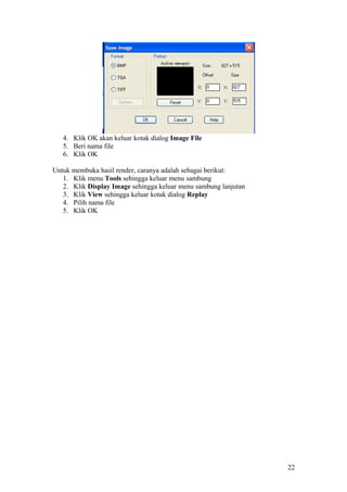 4. Klik OK akan keluar kotak dialog Image File
5. Beri nama file
6. Klik OK
Untuk membuka hasil render, caranya adalah sebagai berikut:
1. Klik menu Tools sehingga keluar menu sambung
2. Klik Display Image sehingga keluar menu sambung lanjutan
3. Klik View sehingga keluar kotak dialog Replay
4. Pilih nama file
5. Klik OK
22
 