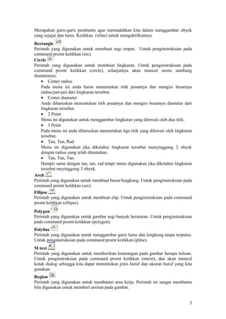 Merupakan garis-garis pembantu agar memudahkan kita dalam menggambar obyek
yang sejajar dan lurus. Ketikkan (xline) untuk mengaktifkannya.
Rectangle
Perintah yang digunakan untuk membuat segi empat. Untuk penginstruksian pada
command promt ketikkan (rec).
Circle
Perintah yang digunakan untuk membuat lingkaran. Untuk penginstruksian pada
command promt ketikkan (circle), selanjutnya akan muncul menu sambung
diantaranya:
• Center radius
Pada menu ini anda harus menentukan titik pusatnya dan mengisi besarnya
radius/jari-jari dari lingkaran tersebut.
• Center diameter
Anda diharuskan menentukan titik pusatnya dan mengisi besarnya diameter dari
lingkaran tersebut.
• 2 Point
Menu ini digunakan untuk menggambar lingkaran yang dilewati oleh dua titik.
• 3 Point
Pada menu ini anda diharuskan menentukan tiga titik yang dilewati oleh lingkaran
tersebut.
• Tan, Tan, Rad
Menu ini digunakan jika diketahui lingkaran tersebut menyinggung 2 obyek
dengan radius yang telah ditentukan.
• Tan, Tan, Tan.
Hampir sama dengan tan, tan, rad tetapi menu digunakan jika diketahui lingkaran
tersebut meyinggung 3 obyek.
Arch
Perintah yang digunakan untuk membuat busur/lengkung. Untuk penginstruksian pada
command promt ketikkan (arc).
Ellipse
Perintah yang digunakan untuk membuat elip. Untuk penginstruksian pada command
promt ketikkan (ellipse).
Polygon
Perintah yang digunakan untuk gambar segi banyak beraturan. Untuk penginstruksian
pada command promt ketikkan (polygon).
Polyline
Perintah yang digunakan untuk menggambar garis lurus dan lengkung tanpa terputus.
Untuk penginstruksian pada command promt ketikkan (pline).
M text
Perintah yang digunakan untuk memberikan keterangan pada gambar berupa tulisan.
Untuk penginstruksian pada command promt ketikkan (mtext), dan akan muncul
kotak dialog sehingga kita dapat menentukan jenis huruf dan ukuran huruf yang kita
gunakan.
Region
Perintah yang digunakan untuk membatasi area kerja. Perintah ini sangat membantu
bila digunakan untuk memberi arsiran pada gambar.
5
 