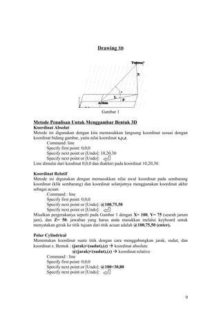 Drawing 3D
Gambar 1
Metode Penulisan Untuk Menggambar Bentuk 3D
Koordinat Absolut
Metode ini digunakan dengan kita memasukkan langsung koordinat sesuai dengan
koordinat bidang gambar, yaitu nilai koordinat x,y,z.
Command: line
Specify first point: 0,0,0
Specify next point or [Undo]: 10,20,30
Specify next point or [Undo]:
Line dimulai dari koodinat 0,0,0 dan diakhiri pada koordinat 10,20,30.
Koordinat Relatif
Metode ini digunakan dengan memasukkan nilai awal koordinat pada sembarang
koordinat (klik sembarang) dan koordinat selanjutnya menggunakan koordinat akhir
sebagai acuan.
Command : line
Specify first point: 0,0,0
Specify next point or [Undo]: @100,75,50
Specify next point or [Undo]:
Misalkan pergerakanya seperti pada Gambar 1 dengan X= 100, Y= 75 (searah jarum
jam), dan Z= 50. jawaban yang harus anda masukkan melalui keyboard untuk
menyatakan gerak ke titik tujuan dari titik acuan adalah @100,75,50 (enter).
Polar Cylindrical
Menentukan koordinat suatu titik dengan cara menggabungkan jarak, sudut, dan
koordinat z. Bentuk : (jarak)<(sudut),(z)  koordinat absolute
@(jarak)<(sudut),(z)  koordinat relative
Command : line
Specify first point: 0,0,0
Specify next point or [Undo]: @100<30,80
Specify next point or [Undo]:
9
 