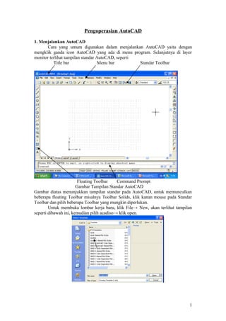 Pengoperasian AutoCAD
1. Menjalankan AutoCAD
Cara yang umum digunakan dalam menjalankan AutoCAD yaitu dengan
mengklik ganda icon AutoCAD yang ada di menu program. Selanjutnya di layer
monitor terlihat tampilan standar AutoCAD, seperti
Title bar Menu bar Standar Toolbar
Floating Toolbar Command Prompt
Gambar Tampilan Standar AutoCAD
Gambar diatas menunjukkan tampilan standar pada AutoCAD, untuk memunculkan
beberapa floating Toolbar misalnya Toolbar Solids, klik kanan mouse pada Standar
Toolbar dan pilih beberapa Toolbar yang mungkin diperlukan.
Untuk membuka lembar kerja baru, klik File→ New, akan terlihat tampilan
seperti dibawah ini, kemudian pilih acadiso→ klik open.
1
 