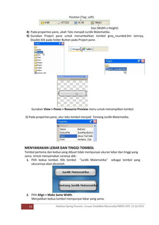 10
Position (Top, Left)
Size (Width x Height)
4) Pada properties pane, ubah Teks menjadi Jurdik Matematika.
5) Gunakan Project pane untuk menambahkan tombol grey_rounded.btn lainnya,
Double-klik pada folder Button pada Project pane.
Gunakan View > Panes > Resource Preview menu untuk menampilkan tombol.
6) Pada properties pane, atur teks tombol menjadi Tentang Jurdik Matematika.
MENYAMAKAN LEBAR DAN TINGGI TOMBOL
Tombol pertama dan kedua yang dibuat tidak mempunyai ukuran lebar dan tinggi yang
sama. Untuk menyamakan caranya sbb :
1. Pilih kedua tombol. Klik tombol “Jurdik Matematika” sebagai tombol yang
ukurannya akan dicontoh.
2. Pilih Align > Make Same Width.
Menjadikan kedua tombol mempunyai lebar yang sama.
 