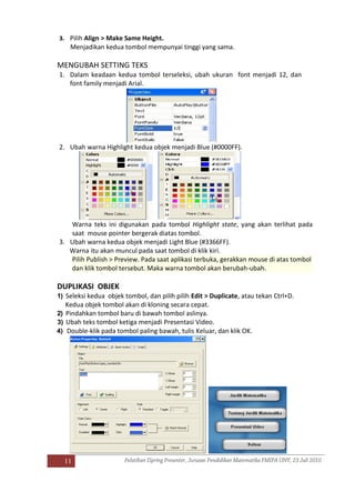 11
3. Pilih Align > Make Same Height.
Menjadikan kedua tombol mempunyai tinggi yang sama.
MENGUBAH SETTING TEKS
1. Dalam keadaan kedua tombol terseleksi, ubah ukuran font menjadi 12, dan
font family menjadi Arial.
2. Ubah warna Highlight kedua objek menjadi Blue (#0000FF).
Warna teks ini digunakan pada tombol Highlight state, yang akan terlihat pada
saat mouse pointer bergerak diatas tombol.
3. Ubah warna kedua objek menjadi Light Blue (#3366FF).
Warna itu akan muncul pada saat tombol di klik kiri.
Pilih Publish > Preview. Pada saat aplikasi terbuka, gerakkan mouse di atas tombol
dan klik tombol tersebut. Maka warna tombol akan berubah-ubah.
DUPLIKASI OBJEK
1) Seleksi kedua objek tombol, dan pilih pilih Edit > Duplicate, atau tekan Ctrl+D.
Kedua objek tombol akan di kloning secara cepat.
2) Pindahkan tombol baru di bawah tombol aslinya.
3) Ubah teks tombol ketiga menjadi Presentasi Video.
4) Double-klik pada tombol paling bawah, tulis Keluar, dan klik OK.
 