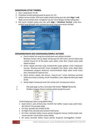 12
MERAPIKAN LETAK TOMBOL
1. Atur 1 pada posisi 14, 89.
2. Pindahkan tombol paling bawah ke posisi 14, 272.
3. Seleksi semua tombol. Klik kanan pada tombol paling atas dan pilih Align > Left.
Maka semua tombol akan mengikuti/ rata kiri sama dengan tombol paling atas.
4. Klik kanan tombol paling atas dan pilih Align > Distribute Vertical, maka dua
tombol yang ditengah akan mempunyai jarak yang sama secara vertikal.
MENAMBAHKAN AKSI SEDERHANA/SIMPLE ACTIONS
 Events adalah hal yang bisa terjadi pada saat aplikasi berjalan.
Misalnya hampir semua objek mempunyai On Klik event, berarti bahwa jika
tombol mouse kiri di klik pada suatu objek, maka akan terjadi reaksi pada
objek tersebut.
 Action adalah perintah yang memberitahu pada aplikasi untuk melakukan
sesuatu. Misalnya perintah untuk mengubah teks dalam suatu objek label,
menjalankan program eksternal, memerintahkan objek video untuk mulai,
atau melompat ke halaman lain.
 Quick Actions adalah aksi khusus “easy-to-use” untuk membuat perintah
sederhana tanpa scripting, utnuk menjadikan suatu objek bereaksi jika objek
di klik.
 Setiap objek mempunyai even dan setiap even mempunyai actions.
1. Klik pada page surface, kemudian klik tombol “Keluar”(Button4).
2. Pastikan kategori Actions terbuka dalam properties pane.
Terlihat beberapa action yang didefinisikan :
 Quick Action, yaitu dimana bisa memilih dari daftar respon yang sudah biasa
dari klik kiri mouse pada objek
 On Click, bereaksi jika tombol di klik
 On Right-Click, bereaksi jika tombol di klik kanan
 On Enter, bereaksi ketika mouse pointer bergerak menuju tombol (pada saat
mouse pointer masuk dalam space objek)
 On Leave, bereaksi ketika mouse pointer bergerak meninggalkan tombol
 