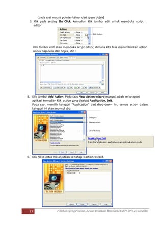 13
(pada saat mouse pointer keluar dari space objek)
3. Klik pada setting On Click, kemudian klik tombol edit untuk membuka script
editor.
Klik tombol edit akan membuka script editor, dimana kita bisa menambahkan action
untuk tiap even dari objek, sbb :
5. Klik tombol Add Action. Pada saat New Action wizard muncul, ubah ke kategori
aplikasi kemudian klik action yang disebut Application. Exit.
Pada saat memilih kategori “Application” dari drop-down list, semua action dalam
kategori ini akan muncul sbb:
6. Klik Next untuk melanjutkan ke tahap 3 action wizard.
 
