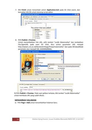 14
7. Klik Finish untuk menambah action Application.Exit pada On Click event, dan
kemudian klik OK untuk menutup script editor.
The action that was added
8. Pilih Publish > Preview.
Untuk menambahkan link URL, pilih tombol “Jurdik Matematika” dan tambahkan
File.OpenURL pada even On Click. Atur action parameter URL menjadi
http://www1.uny.ac.id/fakultaslembaga/fmipa/matematika" dan pada WindowMode
parameter atur menjadi SW_SHOWNORMAL.
9) Pilih Publish > Preview. Pada saat aplikasi terbuka, klik tombol “Jurdik Matematika”
untuk membuka URL yang sudah ditulis.
MENAMBAH HALAMAN
1) Pilih Page > Add untuk menambahkan halaman baru.
 
