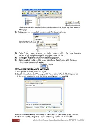 15
Dapat dilihat bahwa halaman baru sudah ditambahkan, pada top area terdapat
2 tab page.
2) Pada properties pane, ubah nama menjadi Tentang Jurdikmat.
Dan akan terlihat pada tab page:
3) Pada Project pane, arahkan ke folder Images, pilih file yang bernama
630B1151.jpg. Drag file image file ke page surface. klik Yes.
4) Pilih Page > Duplicate untuk menambahkan page lain.
5) Dalam project explorer, klik kanan page baru (Page2), dan pilih Rename.
Ubah nama page menjadi Video.
MENAMBAHKAN TOMBOL NAVIGASI
1) Pada project explorer, klik ikon Page1.
2) Double-klik pada tombol “Tentang Jurdik Matematika” (Tombol2). Klik pada tab
Script untuk berpinydah ke script editor, dan klik pada tab On Cllick.
3) Klik tombol Add Action, pilih kategori Page, seleksi Page.Jump action, dan klik
Next. Parameter Atur PageName menjadi "Tentang Jurdikmat", dan klik OK.
 