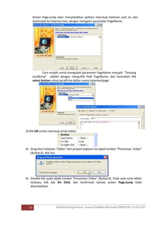 16
Action Page.Jump akan menyebabkan aplikasi menutup halaman saat ini, dan
melompat ke halaman lain, dengan mengatur parameter PageName.
Cara mudah untuk mengubah parameter PageName menjadi "Tentang
Jurdikmat" adalah dengan meng-klik field PageName, dan kemudian klik
select button untuk beralih ke daftar nama halaman/page.
3) Klik OK untuk menutup script editor.
4) Drag ikon halaman “Video” dari project explorer ke objek tombol “Presentasi Video”
(Button3). Klik Yes.
5) Double-klik pada objek tombol “Presentasi Video” (Button3). Pada saat scrip editor
terbuka, klik tab On Click, dan konfirmasi bahwa action Page.Jump telah
ditambahkan.
 