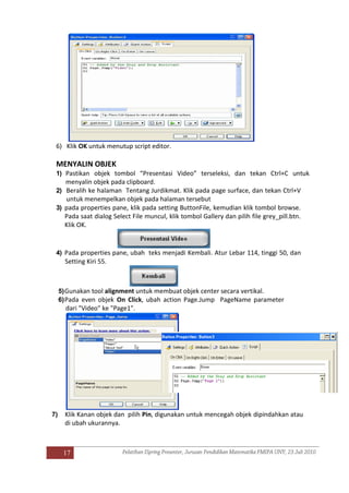 17
6) Klik OK untuk menutup script editor.
MENYALIN OBJEK
1) Pastikan objek tombol “Presentasi Video” terseleksi, dan tekan Ctrl+C untuk
menyalin objek pada clipboard.
2) Beralih ke halaman Tentang Jurdikmat. Klik pada page surface, dan tekan Ctrl+V
untuk menempelkan objek pada halaman tersebut
3) pada properties pane, klik pada setting ButtonFile, kemudian klik tombol browse.
Pada saat dialog Select File muncul, klik tombol Gallery dan pilih file grey_pill.btn.
Klik OK.
4) Pada properties pane, ubah teks menjadi Kembali. Atur Lebar 114, tinggi 50, dan
Setting Kiri 55.
5)Gunakan tool alignment untuk membuat objek center secara vertikal.
6)Pada even objek On Click, ubah action Page.Jump PageName parameter
dari "Video" ke "Page1".
7) Klik Kanan objek dan pilih Pin, digunakan untuk mencegah objek dipindahkan atau
di ubah ukurannya.
 