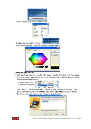 19
7) Atur font 14 point, Arial, bold dan italic.
8) Ubah alignment objek “Center.”
9) Atur Warna Normal, Down dan Highlight menjadi #FFFFCC.
MEMBUAT TEKS DINAMIS
1) Klik objek paragraf dan double klik kolom sebelah kiri dari Text field pada
Properties pane. Tekan Delete key untuk menghapus teks, kemudian tekan enter
untuk menerima perubahan.
2) Pilih tombol “Jurdik Matematika” (Button1), dan tambahkan paragraf. Atur
action SetText menjadi even On Enter. Atur action ObjectName menjadi "Status
Text" dan parameter teks menjadi "Kunjungi Website kami".
 