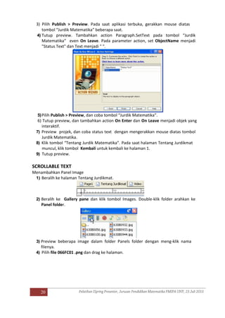 20
3) Pilih Publish > Preview. Pada saat aplikasi terbuka, gerakkan mouse diatas
tombol “Jurdik Matematika” beberapa saat.
4) Tutup preview. Tambahkan action Paragraph.SetText pada tombol “Jurdik
Matematika” even On Leave. Pada parameter action, set ObjectName menjadi
"Status Text" dan Text menjadi " ".
5)Pilih Publish > Preview, dan coba tombol “Jurdik Matematika”.
6) Tutup preview, dan tambahkan action On Enter dan On Leave menjadi objek yang
interaktif.
7) Preview projek, dan coba status text dengan mengerakkan mouse diatas tombol
Jurdik Matematika.
8) Klik tombol “Tentang Jurdik Matematika”. Pada saat halaman Tentang Jurdikmat
muncul, klik tombol Kembali untuk kembali ke halaman 1.
9) Tutup preview.
SCROLLABLE TEXT
Menambahkan Panel Image
1) Beralih ke halaman Tentang Jurdikmat.
2) Beralih ke Gallery pane dan klik tombol Images. Double-klik folder arahkan ke
Panel folder.
3) Preview beberapa image dalam folder Panels folder dengan meng-klik nama
filenya.
4) Pilih file 066FC01 .png dan drag ke halaman.
 