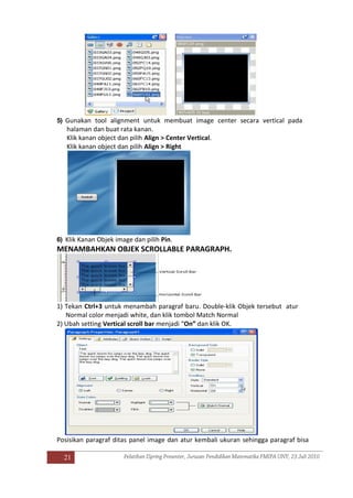 21
5) Gunakan tool alignment untuk membuat image center secara vertical pada
halaman dan buat rata kanan.
Klik kanan object dan pilih Align > Center Vertical.
Klik kanan object dan pilih Align > Right
6) Klik Kanan Objek image dan pilih Pin.
MENAMBAHKAN OBJEK SCROLLABLE PARAGRAPH.
1) Tekan Ctrl+3 untuk menambah paragraf baru. Double-klik Objek tersebut atur
Normal color menjadi white, dan klik tombol Match Normal
2) Ubah setting Vertical scroll bar menjadi “On” dan klik OK.
Posisikan paragraf ditas panel image dan atur kembali ukuran sehingga paragraf bisa
 