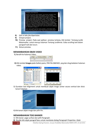 23
8) Edit isi teks jika diperlukan.
9) Simpan project.
10) Preview project. Pada saat aplikasi preview terbuka, klik tombol Tentang Jurdik
Matematika untuk menuju halaman Tentang Jurdikmat. Coba scrolling text dalam
paragraf naik dan turun.
11) Keluar preview.
MENAMBAHKAN OBJEK VIDEO
1) Beralih ke halaman Video.
2) Klik tombol Images pada Gallery pane, Pilih file 066FA01 .png dan drag kedalam halaman
video.
3) Gunakan tool Alignment untuk membuat objek image center secara vertical dan disisi
kanan halaman
4) klik kanan objek image dan pilih Pin.
MENAMBAHKAN TEKS BANNER
1) Klik kanan page surface dan pilih Paragraph.
2) Double klik objek paragraf baru untuk membuka dialog Paragraph Properties. Ubah
 