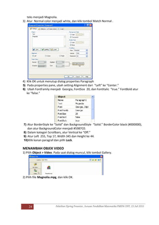 24
teks menjadi Magnolia.
3) Atur Normal color menjadi white, dan klik tombol Match Normal .
4) Klik OK untuk menutup dialog properties Paragraph
5) Pada properties pane, ubah setting Alignment dari “Left” ke “Center.”
6) Ubah FontFamily menjadi Georgia, FontSize 20, dan FontItalic “true.” FontBold atur
ke “false.”
7) Atur BorderStyle ke “Solid” dan BackgroundStyle “Solid.” BorderColor black (#000000),
dan atur BackgroundColor menjadi #5987C0.
8) Dalam kategori Scrollbars, atur Vertical ke “Off.”
9) Atur Left 255, Top 17, Width 345 dan Height ke 44.
10)Klik kanan paragraf dan pilih Lock.
MENAMBAH OBJEK VIDEO
1) Pilih Object > Video. Pada saat dialog muncul, klik tombol Gallery.
2) Pilih file Magnolia.mpg, dan klik OK.
 