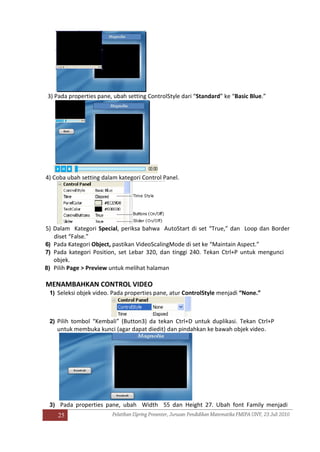 25
3) Pada properties pane, ubah setting ControlStyle dari “Standard” ke “Basic Blue.”
4) Coba ubah setting dalam kategori Control Panel.
5) Dalam Kategori Special, periksa bahwa AutoStart di set “True,” dan Loop dan Border
diset “False.”
6) Pada Kategori Object, pastikan VideoScalingMode di set ke “Maintain Aspect.”
7) Pada kategori Position, set Lebar 320, dan tinggi 240. Tekan Ctrl+P untuk mengunci
objek.
8) Pilih Page > Preview untuk melihat halaman
MENAMBAHKAN CONTROL VIDEO
1) Seleksi objek video. Pada properties pane, atur ControlStyle menjadi “None.”
2) Pilih tombol “Kembali” (Button3) da tekan Ctrl+D untuk duplikasi. Tekan Ctrl+P
untuk membuka kunci (agar dapat diedit) dan pindahkan ke bawah objek video.
3) Pada properties pane, ubah Width 55 dan Height 27. Ubah font Family menjadi
 