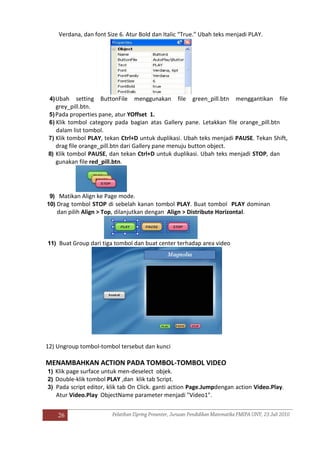 26
Verdana, dan font Size 6. Atur Bold dan Italic “True.” Ubah teks menjadi PLAY.
4)Ubah setting ButtonFile menggunakan file green_pill.btn menggantikan file
grey_pill.btn.
5)Pada properties pane, atur YOffset 1.
6) Klik tombol category pada bagian atas Gallery pane. Letakkan file orange_pill.btn
dalam list tombol.
7) Klik tombol PLAY, tekan Ctrl+D untuk duplikasi. Ubah teks menjadi PAUSE. Tekan Shift,
drag file orange_pill.btn dari Gallery pane menuju button object.
8) Klik tombol PAUSE, dan tekan Ctrl+D untuk duplikasi. Ubah teks menjadi STOP, dan
gunakan file red_pill.btn.
9) Matikan Align ke Page mode.
10) Drag tombol STOP di sebelah kanan tombol PLAY. Buat tombol PLAY dominan
dan pilih Align > Top, dilanjutkan dengan Align > Distribute Horizontal.
11) Buat Group dari tiga tombol dan buat center terhadap area video
12) Ungroup tombol-tombol tersebut dan kunci
MENAMBAHKAN ACTION PADA TOMBOL-TOMBOL VIDEO
1) Klik page surface untuk men-deselect objek.
2) Double-klik tombol PLAY ,dan klik tab Script.
3) Pada script editor, klik tab On Click. ganti action Page.Jumpdengan action Video.Play.
Atur Video.Play ObjectName parameter menjadi "Video1".
 