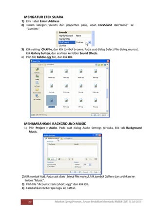 29
MENGATUR EFEK SUARA
1) Klik label Email Address
2) Dalam kategori Sounds dari properties pane, ubah ClickSound dari“None” ke
“Custom.”
3) Klik setting ClickFile, dan klik tombol browse. Pada saat dialog Select File dialog muncul,
klik Gallery button, dan arahkan ke folder Sound Effects.
4) Pilih file Rabble.ogg file, dan klik OK.
MENAMBAHKAN BACKGROUND MUSIC
1) Pilih Project > Audio. Pada saat dialog Audio Settings terbuka, klik tab Background
Music.
2) Klik tombol Add. Pada saat dialo Select File muncul, klik tombol Gallery dan arahkan ke
folder “Music”.
3) Pilih file “Acoustic Folk (short).ogg” dan klik OK.
4) Tambahkan beberapa lagu ke daftar.
 