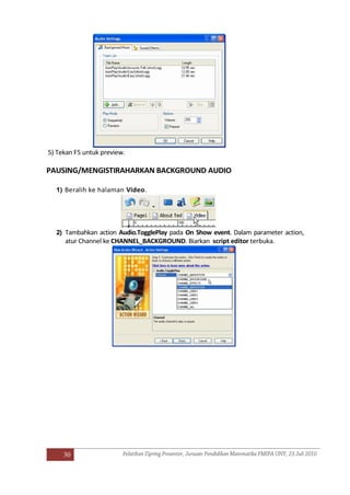 30
5) Tekan F5 untuk preview.
PAUSING/MENGISTIRAHARKAN BACKGROUND AUDIO
1) Beralih ke halaman Video.
2) Tambahkan action Audio.TogglePlay pada On Show event. Dalam parameter action,
atur Channel ke CHANNEL_BACKGROUND. Biarkan script editor terbuka.
 