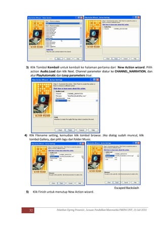 32
3) Klik Tombol Kembali untuk kembali ke halaman pertama dari New Action wizard. Pilih
action Audio.Load dan klik Next. Channel parameter diatur ke CHANNEL_NARRATION, dan
atur PlayAutomatic dan Loop parameters true.
4) Klik Filename setting, kemudian klik tombol browse. Jika dialog sudah muncul, klik
tombol Gallery, dan pilih lagu dari folder Music.
Escaped Backslash
5) Klik Finish untuk menutup New Action wizard.
 