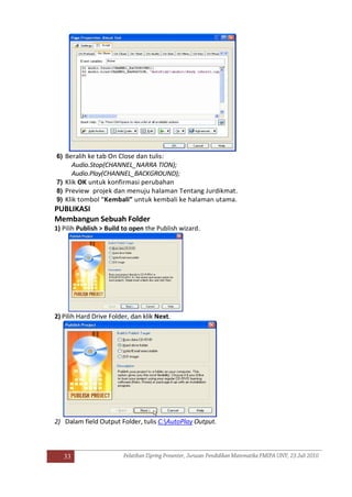 33
6) Beralih ke tab On Close dan tulis:
Audio.Stop(CHANNEL_NARRA TION);
Audio.Play(CHANNEL_BACKGROUND);
7) Klik OK untuk konfirmasi perubahan
8) Preview projek dan menuju halaman Tentang Jurdikmat.
9) Klik tombol “Kembali” untuk kembali ke halaman utama.
PUBLIKASI
Membangun Sebuah Folder
1) Pilih Publish > Build to open the Publish wizard.
2) Pilih Hard Drive Folder, dan klik Next.
2) Dalam field Output Folder, tulis C:AutoPlay Output.
 
