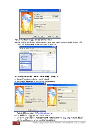 34
4) Klik Build dan tunggu proses sampai selesai
5) Klik Close untuk keluar Publish wizard. Pada saat folder output terbuka, double-click
pada file autorun.exe untuk menjalankan aplikasi
MEMBANGUN FILE EXECUTABLE TERKOMPRESI
1) Tekan F7 untuk membuka Publish wizard.
2) Pilih Web/Email Executable option, dan klik Next.
Pada field Filename tulis C:TempJurdikmat.exe.
4) Klik Build dan tunggu proses sampai selesai
5) Klik Close untuk keluar Publish wizard. Pada saat folder C:Temp terbuka, double-
klik file Jurdikmat.exe untuk menjalankan aplikasi.
 