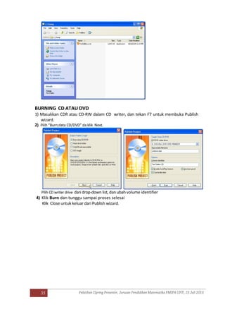 35
BURNING CD ATAU DVD
1) Masukkan CDR atau CD-RW dalam CD writer, dan tekan F7 untuk membuka Publish
wizard.
2) Pilih “Burn data CD/DVD” da klik Next.
Pilih CD writer drive dari drop-down list, dan ubah volume identifier
4) Klik Burn dan tunggu sampai proses selesai
Klik Close untuk keluar dari Publish wizard.
 